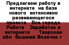 Предлагаем работу в интернете, на базе нового, интенсивно-развивающегося проекта - Все города Работа » Заработок в интернете   . Тверская обл.,Вышний Волочек г.